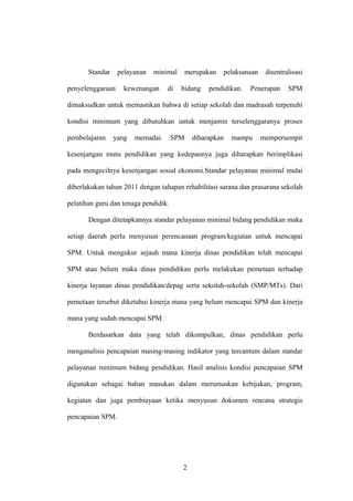 Standar pelayanan minimal merupakan pelaksanaan disentralisasi
penyelenggaraan kewenangan di bidang pendidikan. Penerapan SPM
dimaksudkan untuk memastikan bahwa di setiap sekolah dan madrasah terpenuhi
kondisi minimum yang dibutuhkan untuk menjamin terselenggaranya proses
pembelajaran yang memadai. SPM diharapkan mampu mempersempit
kesenjangan mutu pendidikan yang kedepannya juga diharapkan berimplikasi
pada mengecilnya kesenjangan sosial ekonomi.Standar pelayanan minimal mulai
diberlakukan tahun 2011 dengan tahapan rehabilitasi sarana dan prasarana sekolah
pelatihan guru dan tenaga pendidik.
Dengan ditetapkannya standar pelayanan minimal bidang pendidikan maka
setiap daerah perlu menyusun perencanaan program/kegiatan untuk mencapai
SPM. Untuk mengukur sejauh mana kinerja dinas pendidikan telah mencapai
SPM atau belum maka dinas pendidikan perlu melakukan pemetaan terhadap
kinerja layanan dinas pendidikan/depag serta sekolah-sekolah (SMP/MTs). Dari
pemetaan tersebut diketahui kinerja mana yang belum mencapai SPM dan kinerja
mana yang sudah mencapai SPM.
Berdasarkan data yang telah dikumpulkan, dinas pendidikan perlu
menganalisis pencapaian masing-masing indikator yang tercantum dalam standar
pelayanan minimum bidang pendidikan. Hasil analisis kondisi pencapaian SPM
digunakan sebagai bahan masukan dalam merumuskan kebijakan, program,
kegiatan dan juga pembiayaan ketika menyusun dokumen rencana strategis
pencapaian SPM.
2
 
