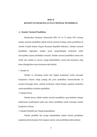 BAB II
KONSEP STANDAR PELAYANAN MINIMAL PENDIDIKAN
A. Standar Nasional Pendidikan
Berdasarkan Peraturan Pemerintah (PP) UU no 23 tahun 2013 tentang
standar nasional pendidikan adalah kriteria minimal tentang sistem pendidikan di
seluruh wilayah hukum Negara Kesatuan Republik Indonesia. Standar nasional
pendidikan digunakan sebagai acuan pengembangan kurikulum untuk
mewujudkan tujuan pendidikan nasional. Standar nasional pendidikan antara lain
terdiri atas standar isi, proses, tenaga kependidikan, sarana dan prasarana, yang
harus ditingkatkan secara berencana dan berkala.
1. Standar Isi
Standar isi mencakup materi dan tingkat kompetensi untuk mencapai
kompetensi lulusan setiap jenjang dan jenis pendidikan tertentu.Standar isi
memuat Kerangka dasar, struktur kurikulum, beban belajar, panduan kurikulum
satuan pendidikan, kalender pendidikan.
2. Standar Proses
Standar proses adalah standar nasional pendidikan yang berkaitan dengan
pelaksanaan pembelajaran pada satu satuan pendidikan untuk mencapai standar
kompetensi lulusan.
3. Standar Pendidik dan Tenaga Kependidikan
Standar pendidik dan tenaga kependidikan adalah kriteria pendidikan
prajabatan dan kelayakan fisik maupun mental, serta pendidikan dalam jabatan.
5
 