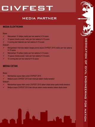 MEDIA PARTNER
MEDIA ELEKTRONIK
Biasa :
 Menyiarkan 10 Adlips (radio) per hari selama H-10 acara
 10 space (media sosial / web) per hari selama H-10 acara
 5 running text (televisi) per hari selama H-10 acara
Ekslusif :
 Mengadakan interview dalam rangka promo acara CIVFEST 2015 (radio) per hari selama
H-10 acara
 Menyiarkan 15 adlips (radio) per hari selama H-10 acara
 15 space (media sosial / web) per hari selama H-10 acara
 10 running text per hari selama H-10 acara
MEDIA CETAK
Biasa :
 Memberikan space iklan untuk CIVFEST 2015
 Meliput acara CIVFEST 2015 dan memuat dalam media tersebut
Ekslusif :
 Memberikan space iklan untuk CIVFEST 2015 dalam skala besar pada media tersebut.
 Meliput acara CIVFEST 2015 dan dimuat dalam media tersebut dalam skala besar
 