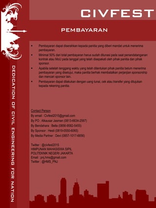 PEMBAYARAN
 Pembayaran dapat diserahkan kepada panitia yang diberi mandat untuk menerima
pembayaran.
 Minimal 50% dari total pembayaran harus sudah dilunasi pada saat penandatanganan
kontrak atau MoU pada tanggal yang telah disepakati oleh pihak panitia dan pihak
sponsor.
 Apabila setelah tenggang waktu yang telah ditentukan pihak panitia belum menerima
pembayaran yang disetujui, maka panitia berhak membatalkan perjanjian sponsorship
dan mencari sponsor lain.
 Pembayaran dapat dilakukan dengan uang tunai, cek atau transfer yang ditujukan
kepada rekening panitia.
Contact Person
By email : Civfest2015@gmail.com
By PO : Alkausar Jasman (0813-6634-2567)
By Bendahara : Bella (0856-9582-5455)
By Sponsor : Hesti (0819-0550-6065)
By Media Partner : Devi (0857-1017-6656)
Twitter : @civfest2015
HIMPUNAN MAHASISWA SIPIL
POLITEKNIK NEGERI JAKARTA
Email : pnj.hms@gmail.com
Twitter : @HMS_PNJ
 