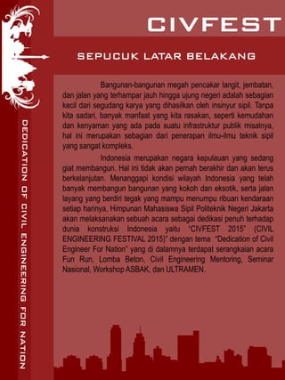 SEPUCUK LATAR BELAKANG
Bangunan-bangunan megah pencakar langit, jembatan,
dan jalan yang terhampar jauh hingga ujung negeri adalah sebagian
kecil dari segudang karya yang dihasilkan oleh insinyur sipil. Tanpa
kita sadari, banyak manfaat yang kita rasakan, seperti kemudahan
dan kenyaman yang ada pada suatu infrastruktur publik misalnya,
hal ini merupakan sebagian dari penerapan ilmu-ilmu teknik sipil
yang sangat kompleks.
Indonesia merupakan negara kepulauan yang sedang
giat membangun. Hal ini tidak akan pernah berakhir dan akan terus
berkelanjutan. Menanggapi kondisi wilayah Indonesia yang telah
banyak membangun bangunan yang kokoh dan eksotik, serta jalan
layang yang berdiri tegak yang mampu menumpu ribuan kendaraan
setiap harinya, Himpunan Mahasiswa Sipil Politeknik Negeri Jakarta
akan melaksanakan sebuah acara sebagai dedikasi penuh terhadap
dunia konstruksi Indonesia yaitu “CIVFEST 2015” (CIVIL
ENGINEERING FESTIVAL 2015)” dengan tema “Dedication of Civil
Engineer For Nation” yang di dalamnya terdapat serangkaian acara
Fun Run, Lomba Beton, Civil Engineering Mentoring, Seminar
Nasional, Workshop ASBAK, dan ULTRAMEN.
 