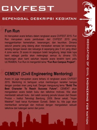 SEPENGGAL DESKRIPSI KEGIATAN
Fun Run
Ini merupakan acara terbaru dalam rangkaian acara CIVFEST 2015. Fun
Run merupakan acara pembukaan dari CIVFEST 2015 yang
menggambarkan kemeriahan, kesenangan, dan keunikan. Dimana
seluruh peserta yang datang akan merasakan sensasi lari bersenang-
senang dengan kawan dan keluarga di sepanjang jalur 5 km yang diberi
4 zona warna. Di acara ini siapapun boleh bergabung, tetapi tidak lupa
kami sebagai panitia akan melengkapi semua itu dimana 10%
keuntungan akan kami salurkan kepada acara terakhir kami yaitu
ULTRAMEN. Fun Run ini mengambil tema “Fun Run Campus Project”.
CEMENT (Civil Engineering Mentoring)
Acara ini juga merupakan acara terbaru di rangkaian acara CIVFEST
2015. Mentoring ini bertujuan untuk membangun karakter bangsa
dengan pondasi iman yang kuat. Dengan mengusung tema “Build The
Best Character To Reach Success Future”. CEMENT akan
mengadakan acara bedah buku dan talkshow motivasi. Kita akan
membedah sebuah buku dari salah seorang penulis lulusan dari Desain
Produk – Institut Teknologi Bandung, 2009. Benar sekali, “Hujan
Matahari” hasil karya Kurniawan Gunadi. Selain itu, kita juga akan
memberikan semangat dan motivasi dengan mengadakan sebuah
talkshow dari kalangan senior dan junior.
 
