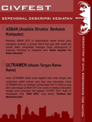 ASBAK (Analisis Struktur Berbasis
Komputer)
Workshop ASBAK 2015 ini diperuntukkan secara khusus untuk
mahasiswa semester 4 Jurusan Teknik Sipil agar lebih kreatif dan
inovatif dalam menghadapi tantangan dunia pembangunan di
Indonesia. Workshop ini mengambil tema “Better Engineer For
Better Indonesia”
ULTRAMEN (Uluran Tangan Rame-
Rame)
Acara ULTRAMEN adalah acara kegiatan bakti sosial dengan cara
memberikan sedikit bantuan pada desa yang kekurangan. Acara
ULTRAMEN tahun ini sekaligus memperingati Hari Air Sedunia yang
jatuh pada tanggal 22 Maret 2015. Dan acara ini sekaligus merupakan
sebagai acara penutupan dari kegiatan CIVFEST 2015. Acara ini
mengangkat tema “DAM SIPIL” yang artinya “Dedikasi dari
Mahasiswa Sipil”.
SEPENGGAL DESKRIPSI KEGIATAN
 