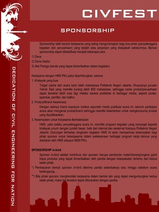 SPONSORSHIP
Sponsorship ialah bentuk kerjasama yang saling menguntungkan bagi dua pihak (penyelenggara
kegiatan dan perusahaan) yang terjalin atas perjanjian yang disepakati sebelumnya. Bentuk
sponsorship dapat diklasifikasi menjadi beberapa cara:
1) Dana
2) Dana Usaha
3) Alat Peraga (benda yang dapat dimanfaatkan dalam kegiatan)
Kerjasama dengan HMS PNJ patut diperhitungkan, karena:
1. Khalayak yang luas
Target utama dari acara kami ialah mahasiswa Politeknik Negeri Jakarta. Khususnya jurusan
Teknik Sipil yang memiliki kurang lebih 800 mahasiswa, sehingga nama produk/perusahaan
dapat tersebar lebih luas lagi melalui sarana publisitas di berbagai media, seperti poster,
spanduk, pamflet, dan baliho.
2. Product/Brand Awareness
Dengan adanya brand exposure melalui sejumlah media publikasi acara ini, seluruh partisipan
acara akan mengenal produk/brand sehingga memiliki ketertarikan untuk mengkonsumsi produk
yang dipublikasikan.
3. Kesempatan untuk Kerjasama Berkelanjutan
HMS, yaitu selaku penyelenggara acara ini, memiliki program kegiatan yang menarget kepada
khalayak umum dengan jumlah besar, baik dari internal dan eksternal Kampus Politeknik Negeri
Jakarta. Dukungan terhadap rangkaian kegiatan HMS ini akan memperluas kesempatan bagi
pihak sponsor untuk bekerjasama dalam pelaksanaan berbagai program kerja lainnya yang
diadakan oleh HMS ataupun BEM PNJ.
SPONSORSHIP in-kind
Sponsor in-kind adalah kontribusi dari sponsor berupa pemberian materi/barang/ongkos ganti
biaya produksi yang dapat dimanfaatkan oleh panitia dengan kesepakatan tertentu dari kedua
belah pihak.
*) Pembayaran bentuk sponsor in-kind diterima panitia selambatnya satu minggu sebelum acara
berlangsung.
**) Bila pihak sponsor menghendaki kerjasama dalam bentuk lain yang dapat menguntungkan kedua
belah pihak, maka hal tersebut dapat dibicarakan dengan panitia.
 