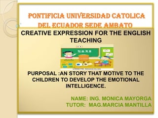 PONTIFICIA UNIVERSIDAD CATOLICA
   DEL ECUADOR SEDE AMBATO
CREATIVE EXPRESSION FOR THE ENGLISH
             TEACHING




 PURPOSAL :AN STORY THAT MOTIVE TO THE
  CHILDREN TO DEVELOP THE EMOTIONAL
             INTELLIGENCE.

              NAME: ING. MONICA MAYORGA
             TUTOR: MAG.MARCIA MANTILLA
 