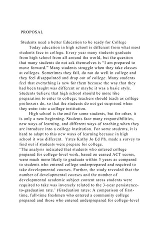 PROPOSAL
Students need a better Education to be ready for College
Today education in high school is different from what most
students face in college. Every year many students graduate
from high school from all around the world, but the question
that many students do not ask themselves is “I am prepared to
move forward.” Many students struggle when they take classes
at colleges. Sometimes they fail, do not do well in college and
they feel disappointed and drop out of college. Many students
feel that everything is new for them because the way that they
had been taught was different or maybe it was a basic style.
Students believe that high school should be more like
preparation to enter to college; teachers should teach as college
professors do, so that the students do not get surprised when
they enter into a college institution.
High school is the end for some students, but for other, it
is only a new beginning. Students face many responsibilities,
new ways of learning, and different ways of teaching when they
are introduce into a college institution. For some students, it is
hard to adapt to this new ways of learning because in high
school it was different. Yates Kathy Jo Ed Ph. made a survey to
find out if students were prepare for college.
‘The analysis indicated that students who entered college
prepared for college-level work, based on earned ACT scores,
were much more likely to graduate within 3 years as compared
to students who entered college underprepared and required to
take developmental courses. Further, the study revealed that the
number of developmental courses and the number of
developmental academic subject content areas students were
required to take was inversely related to the 3-year persistence-
to-graduation rate.’ (Graduation rates: A comparison of first-
time, full-time freshmen who entered a community college
prepared and those who entered underprepared for college-level
 