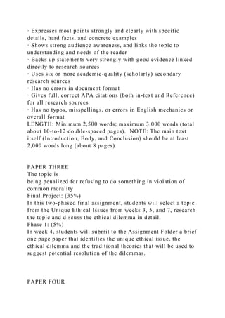 · Expresses most points strongly and clearly with specific
details, hard facts, and concrete examples
· Shows strong audience awareness, and links the topic to
understanding and needs of the reader
· Backs up statements very strongly with good evidence linked
directly to research sources
· Uses six or more academic-quality (scholarly) secondary
research sources
· Has no errors in document format
· Gives full, correct APA citations (both in-text and Reference)
for all research sources
· Has no typos, misspellings, or errors in English mechanics or
overall format
LENGTH: Minimum 2,500 words; maximum 3,000 words (total
about 10-to-12 double-spaced pages). NOTE: The main text
itself (Introduction, Body, and Conclusion) should be at least
2,000 words long (about 8 pages)
PAPER THREE
The topic is
being penalized for refusing to do something in violation of
common morality
Final Project: (35%)
In this two-phased final assignment, students will select a topic
from the Unique Ethical Issues from weeks 3, 5, and 7, research
the topic and discuss the ethical dilemma in detail.
Phase 1: (5%)
In week 4, students will submit to the Assignment Folder a brief
one page paper that identifies the unique ethical issue, the
ethical dilemma and the traditional theories that will be used to
suggest potential resolution of the dilemmas.
PAPER FOUR
 