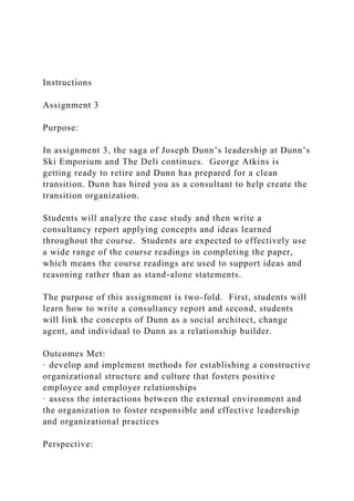 Instructions
Assignment 3
Purpose:
In assignment 3, the saga of Joseph Dunn’s leadership at Dunn’s
Ski Emporium and The Deli continues. George Atkins is
getting ready to retire and Dunn has prepared for a clean
transition. Dunn has hired you as a consultant to help create the
transition organization.
Students will analyze the case study and then write a
consultancy report applying concepts and ideas learned
throughout the course. Students are expected to effectively use
a wide range of the course readings in completing the paper,
which means the course readings are used to support ideas and
reasoning rather than as stand-alone statements.
The purpose of this assignment is two-fold. First, students will
learn how to write a consultancy report and second, students
will link the concepts of Dunn as a social architect, change
agent, and individual to Dunn as a relationship builder.
Outcomes Met:
· develop and implement methods for establishing a constructive
organizational structure and culture that fosters positive
employee and employer relationships
· assess the interactions between the external environment and
the organization to foster responsible and effective leadership
and organizational practices
Perspective:
 
