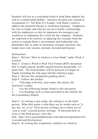 Students will act as a consultant hired to help Dunn address his
role as a relationship builder. Interface the plan you created in
Assignment #1- The Role of a Leader, with Dunn’s need to
address the potential threats to workforce harmony. Emphasize
his role as leader and what he can do to build a relationship
with his employees so that he empowers his managers and
workforce to implement his vision for the company. Students
are expected to be realistic in applying the concepts from the
course to expand Dunn’s environment and leadership role.
Remember that in order to determine strategic direction, the
leader must look inward, outward, forward and beyond.
Instructions:
Step 1: Review “How to Analyze a Case Study” under Week 4
Content.
Step 2: Create a Word or Rich Text Format (RTF) document
that is single-spaced, double spaced between paragraphs, 12-
point font. The final product will be between 6-8 pages in
length excluding the title page and the reference page.
Step 3: Review the assignment grading rubric.
Step 4: Follow this format:
1. Title page with title, your name, the course, the
instructor’s name;
2. Use the following format found in this document:
3. Use headings such as those provided in the Outline for
the Consultancy Report.
Step 5: In writing a case study, the writing is in the third
person. What this means is that there are no words such as “I,
me, my, we, or us” (first person writing), nor is there use of
“you or your” (second person writing). If uncertain how to
write in the third person, view this
link: http://www.quickanddirtytips.com/education/grammar/firs
t-second-and-third-person
Step 6: In writing this assignment, students are asked to
 