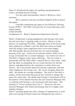 Step 12: Proofread the paper for spelling and grammatical
issues, and third person writing.
· Use the spell and grammar check in Word as a first
measure;
· Have someone who has excellent English skills to proof
the paper;
· Consider submitting the paper to the Effective Writing
Center (EWC). The EWC will provide 4-6 areas that may need
improvement.
CASE STUDY
Assignment #3: Dunn’s Emporium Experiences Growth
Dunn’s Emporium is going gangbusters and George who owns
the deli next door is getting ready to retire. Dunn is in the
process of acquiring The Deli. Although most of the local long-
time employees at Dunn’s and The Deli have been on board
with the merger some employees have never been happy.
The Deli people did not trust the new ice cream manager
because of his age. Fresh out of culinary school, John Levitz,
at age 22 became the ice cream manager. Ice cream was one of
The Deli’s biggest iconic menu offerings. The ice cream is
homemade and The Deli offers a special flavor each week. John
has big ideas in expanding the ice cream business by having
classes and opportunities for customers to make their own
flavors. He is passionate about his job but sometimes rubs the
older employees the wrong way. He can be arrogant about his
skill. He thinks he is being confident. The chef at The Deli is
jealous of the newcomer because he has wanted to change the
menu for some time. He thinks that George’s retirement will be
the demise of his dreams because the new General Manager that
is working with George is not on board with innovation. His
attitude is “if isn’t broken don’t fix it.” However, the new
General Manager tells Dunn and George that he is happy with
making changes.
Dunn’s sporting goods has had a change of employment as well
and a new group of South American immigrants has come to
 