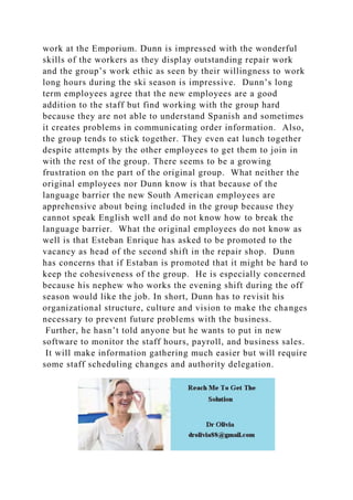 work at the Emporium. Dunn is impressed with the wonderful
skills of the workers as they display outstanding repair work
and the group’s work ethic as seen by their willingness to work
long hours during the ski season is impressive. Dunn’s long
term employees agree that the new employees are a good
addition to the staff but find working with the group hard
because they are not able to understand Spanish and sometimes
it creates problems in communicating order information. Also,
the group tends to stick together. They even eat lunch together
despite attempts by the other employees to get them to join in
with the rest of the group. There seems to be a growing
frustration on the part of the original group. What neither the
original employees nor Dunn know is that because of the
language barrier the new South American employees are
apprehensive about being included in the group because they
cannot speak English well and do not know how to break the
language barrier. What the original employees do not know as
well is that Esteban Enrique has asked to be promoted to the
vacancy as head of the second shift in the repair shop. Dunn
has concerns that if Estaban is promoted that it might be hard to
keep the cohesiveness of the group. He is especially concerned
because his nephew who works the evening shift during the off
season would like the job. In short, Dunn has to revisit his
organizational structure, culture and vision to make the changes
necessary to prevent future problems with the business.
Further, he hasn’t told anyone but he wants to put in new
software to monitor the staff hours, payroll, and business sales.
It will make information gathering much easier but will require
some staff scheduling changes and authority delegation.
 