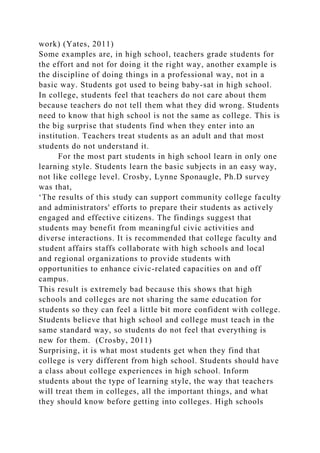 work) (Yates, 2011)
Some examples are, in high school, teachers grade students for
the effort and not for doing it the right way, another example is
the discipline of doing things in a professional way, not in a
basic way. Students got used to being baby-sat in high school.
In college, students feel that teachers do not care about them
because teachers do not tell them what they did wrong. Students
need to know that high school is not the same as college. This is
the big surprise that students find when they enter into an
institution. Teachers treat students as an adult and that most
students do not understand it.
For the most part students in high school learn in only one
learning style. Students learn the basic subjects in an easy way,
not like college level. Crosby, Lynne Sponaugle, Ph.D survey
was that,
‘The results of this study can support community college faculty
and administrators' efforts to prepare their students as actively
engaged and effective citizens. The findings suggest that
students may benefit from meaningful civic activities and
diverse interactions. It is recommended that college faculty and
student affairs staffs collaborate with high schools and local
and regional organizations to provide students with
opportunities to enhance civic-related capacities on and off
campus.
This result is extremely bad because this shows that high
schools and colleges are not sharing the same education for
students so they can feel a little bit more confident with college.
Students believe that high school and college must teach in the
same standard way, so students do not feel that everything is
new for them. (Crosby, 2011)
Surprising, it is what most students get when they find that
college is very different from high school. Students should have
a class about college experiences in high school. Inform
students about the type of learning style, the way that teachers
will treat them in colleges, all the important things, and what
they should know before getting into colleges. High schools
 