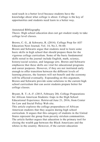 need teach in a better level because students have the
knowledge about what college is about. College is the key of
opportunities and students need learn in a better way.
Annotated Bibliography
Thesis: High school education does not get student ready to take
college level classes.
Brown, C. G., & Schwartz, R. (2014). College Prep for All?
Education Next Journal, Vol. 14, No.3, 56-60.
Brown and Schwartz argue that students need to learn some
basic skills in high school that should prepare them for the
vigorous college curriculum. Some of the basic fundamental
skills noted in the journal include English, math, science,
history/social science, and language arts. Brown and Schwartz
emphasize that these skills are vital for educational programs
and career purposes. However, if they are not instituted early
enough to offer transition between the different levels of
learning process, the learners will not benefit and the economy
will be affected eventually. Expounding on this argument,
Brown and Schwartz provide some solutions to the current high
school curriculum that can assist students prepare better for
college classes.
Bryant, R. T.-A.-F. (2015, February 20). College Preparations
for African American Students: Gaps in the High School
Educational Experience. Retrieved June 21, 2016, from Center
for Law and Social Policy Web site.
This article explores the college preparedness of African
American students that they acquire during high school
curriculum. It argues that this category of students in the United
States represent the group from poverty stricken communities.
The article further argues that education is the primary tool for
closing the wealth gap between the Black Americans and the
whites in the country. However, if the current education
 