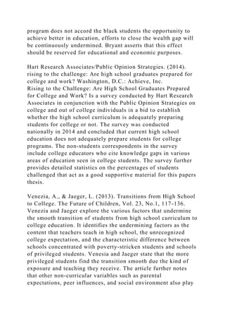 program does not accord the black students the opportunity to
achieve better in education, efforts to close the wealth gap will
be continuously undermined. Bryant asserts that this effect
should be reserved for educational and economic purposes.
Hart Research Associates/Public Opinion Strategies. (2014).
rising to the challenge: Are high school graduates prepared for
college and work? Washington, D.C.: Achieve, Inc.
Rising to the Challenge: Are High School Graduates Prepared
for College and Work? Is a survey conducted by Hart Research
Associates in conjunction with the Public Opinion Strategies on
college and out of college individuals in a bid to establish
whether the high school curriculum is adequately preparing
students for college or not. The survey was conducted
nationally in 2014 and concluded that current high school
education does not adequately prepare students for college
programs. The non-students correspondents in the survey
include college educators who cite knowledge gaps in various
areas of education seen in college students. The survey further
provides detailed statistics on the percentages of students
challenged that act as a good supportive material for this papers
thesis.
Venezia, A., & Jaeger, L. (2013). Transitions from High School
to College. The Future of Children, Vol. 23, No.1, 117-136.
Venezia and Jaeger explore the various factors that undermine
the smooth transition of students from high school curriculum to
college education. It identifies the undermining factors as the
content that teachers teach in high school, the unrecognized
college expectation, and the characteristic difference between
schools concentrated with poverty-stricken students and schools
of privileged students. Venesia and Jaeger state that the more
privileged students find the transition smooth due the kind of
exposure and teaching they receive. The article further notes
that other non-curricular variables such as parental
expectations, peer influences, and social environment also play
 
