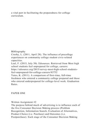 a vital part in facilitating the preparedness for college
curriculum.
Bibliography
Crosby, L. (2011, April 28). The influence of precollege
experiences on community college student civic-related
capacities.
Leal, F. (2015, July 30). Edsources. Retrieved from Most high
school students feel unprepared for college, careers:
https://edsource.org/2015/survey-most-high-school-students-
feel-unprepared-for-college-careers/83752
Yates, K. (2011). A comparison of first-time, full-time
freshmen who entered a community college prepared and those
who entered underprepared for college-level work. Graduation
Rates.
PAPER ONE
Written Assignment #2
The purpose behind much of advertising is to influence each of
the five Consumer Decision Making process (Problem
Recognition, Information Search, Evaluation of Alternatives,
Product Choice (i.e. Purchase) and Outcomes (i.e.
Postpurchase). Each stage of the Consumer Decision Making
 