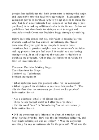 process has techniques that help consumers to manage the stage
and then move onto the next one successfully. Eventually, the
consumer moves to purchase (where we get excited to make the
sale) but don't underestimate how important the last stage (post
purchase) is to making additional sales in the future. Below are
guidelines that show basic techiniques used to target and
manipulate each Consumer Decision Stage through advertising.
Below are some issues that you will want to consider as you
evaluate each of the five chosen advertisements. Please
remember that your goal is not simply to answer these
questions, but to provide insights into the consumer’s decision
making process that you feel would be useful to a marketing
manager (e.g., if an ad triggered the consumer’s decision to
purchase the product). Other areas to comment on would be
level of involvement, etc.
Consumer Decision Making Stage:
Considerations for Stage:
Common Ad Techniques:
Problem Recognition
· What problems does this product solve for the consumer?
• What triggered the decision to purchase this product? • Was
this the first time the consumer purchased such a product?
Information Search
· Ask a question (What’s for dinner tonight?)
· Show before (actual state) and after (desired state)
· Use the word “new” or “introducing” to initiate curiosity.
Information Search
• Did the consumer seek information about the product and
about various brands? How was this information collected, and
how much information was collected? • Was the consumer
searching for any advertisements for the product? What was the
 