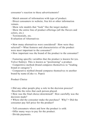 consumer’s reaction to these advertisements?
· Match amount of information with type of product.
· Direct consumers to website, free kit or other information
venues.
· Show role models that “look” like the target market.
· Show the entire line of product offerings (all the flavors and
colors, etc.)
· Testimonials, etc.
Evaluation of Alternatives
• How many alternatives were considered? How were they
selected? • What features and characteristics of the product
were most important to the consumer?
• How important was the brand of the product to the consumer?
· Featuring specific variables that the product is known for (ex.
Volvo=Safety). This is known as “positioning” a product.
· Competitive method (brand compares themselves to “leading
brand or category”)
· Comparative method (brand compares themselves to another
brand by name (Coke vs. Pepsi)
Product Choice
• Did any other people play a role in the decision process?
Describe the roles that each person played.
• How was the final choice determined? How carefully was the
decision made?
• Where did the consumer make the purchase? Why? • Did the
consumer pay full price for the product?
· Tell consumers where and how the product is sold.
· Offer many ways to pay for the product.
· Divide payments.
 
