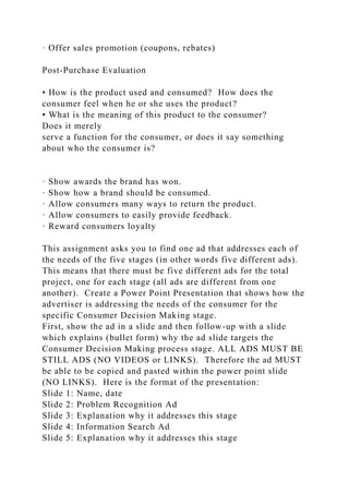 · Offer sales promotion (coupons, rebates)
Post-Purchase Evaluation
• How is the product used and consumed? How does the
consumer feel when he or she uses the product?
• What is the meaning of this product to the consumer?
Does it merely
serve a function for the consumer, or does it say something
about who the consumer is?
· Show awards the brand has won.
· Show how a brand should be consumed.
· Allow consumers many ways to return the product.
· Allow consumers to easily provide feedback.
· Reward consumers loyalty
This assignment asks you to find one ad that addresses each of
the needs of the five stages (in other words five different ads).
This means that there must be five different ads for the total
project, one for each stage (all ads are different from one
another). Create a Power Point Presentation that shows how the
advertiser is addressing the needs of the consumer for the
specific Consumer Decision Making stage.
First, show the ad in a slide and then follow-up with a slide
which explains (bullet form) why the ad slide targets the
Consumer Decision Making process stage. ALL ADS MUST BE
STILL ADS (NO VIDEOS or LINKS). Therefore the ad MUST
be able to be copied and pasted within the power point slide
(NO LINKS). Here is the format of the presentation:
Slide 1: Name, date
Slide 2: Problem Recognition Ad
Slide 3: Explanation why it addresses this stage
Slide 4: Information Search Ad
Slide 5: Explanation why it addresses this stage
 