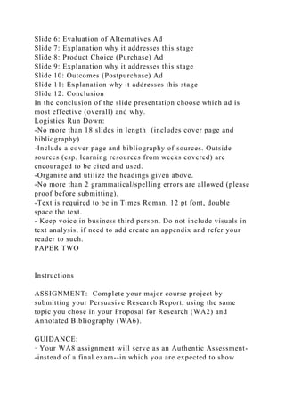 Slide 6: Evaluation of Alternatives Ad
Slide 7: Explanation why it addresses this stage
Slide 8: Product Choice (Purchase) Ad
Slide 9: Explanation why it addresses this stage
Slide 10: Outcomes (Postpurchase) Ad
Slide 11: Explanation why it addresses this stage
Slide 12: Conclusion
In the conclusion of the slide presentation choose which ad is
most effective (overall) and why.
Logistics Run Down:
-No more than 18 slides in length (includes cover page and
bibliography)
-Include a cover page and bibliography of sources. Outside
sources (esp. learning resources from weeks covered) are
encouraged to be cited and used.
-Organize and utilize the headings given above.
-No more than 2 grammatical/spelling errors are allowed (please
proof before submitting).
-Text is required to be in Times Roman, 12 pt font, double
space the text.
- Keep voice in business third person. Do not include visuals in
text analysis, if need to add create an appendix and refer your
reader to such.
PAPER TWO
Instructions
ASSIGNMENT: Complete your major course project by
submitting your Persuasive Research Report, using the same
topic you chose in your Proposal for Research (WA2) and
Annotated Bibliography (WA6).
GUIDANCE:
· Your WA8 assignment will serve as an Authentic Assessment-
-instead of a final exam--in which you are expected to show
 