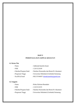 BAB VI
PERSONALIA DAN JADWAL KEGIATAN
6.1 Ketua Tim
- Nama : Addienda Kamilia Insani
- NIM : 12.05.52.0189
- Fakultas/Program Studi : Fakultas Ekonomika dan Bisnis/S1-Akuntansi
- Perguruan Tinggi : Universitas Stikubank (Unisbank) Semarang
- No.HP & Email : 082133186687/ dienda.kamilia@gmail.com
6.2 Anggota
- Nama : Riska Febriana Ramadani
- NIM : 12.05.52.0193
- Fakultas/Program Studi : Fakultas Ekonomika dan Bisnis/S1-Akuntansi
- Perguruan Tinggi : Universitas Stikubank (Unisbank) Semarang
 