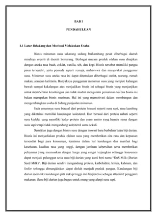 BAB I
PENDAHULUAN
1.1 Latar Belakang dan Motivasi Melakukan Usaha
Bisnis minuman susu sekarang sedang berkembang pesat diberbagai daerah
misalnya seperti di daerah Semarang. Berbagai macam produk olahan susu disajikan
dengan aneka rasa buah, coklat, vanilla, teh, dan kopi. Bisnis tersebut memiliki pangsa
pasar tersendiri, yaitu pemuda seperti remaja, mahasiswa dan masyarakat penggemar
susu. Minuman susu aneka rasa ini dapat ditemukan diberbagai outlet, warung, rumah
makan, ataupun kafetaria. Banyaknya penggemar minuman susu yang meliputi kalangan
bawah sampai kekalangan atas menjadikan bisnis ini sebagai bisnis yang menjanjikan
untuk memberikan keuntungan dan tidak mudah mengalami penurunan karena bisnis ini
bukan merupakan bisnis musiman. Hal ini yang memotivasi dalam membangun dan
mengembangkan usaha di bidang penjualan minuman.
Pada umumnya susu berasal dari protein hewani seperti susu sapi, susu kambing
yang diketahui memiliki kandungan kolesterol. Dan berasal dari protein nabati seperti
susu kedelai yang memiliki kadar protein dan asam amino yang hampir sama dengan
susu sapi tetapi tidak mengandung kolesterol sama sekali.
Demikian juga dengan bisnis susu dengan inovasi baru berbahan baku biji durian.
Bisnis ini menyediakan produk olahan susu yang memberikan cita rasa dan kepuasan
tersendiri bagi para konsumen, terutama dalam hal kandungan dan manfaat bagi
kesehatan, kualitas rasa yang tinggi, dengan jaminan kebersihan serta memberikan
pelayanan yang memuaskan dengan harga yang sangat terjangkau sehingga konsumen
dapat menjadi pelanggan setia susu biji durian yang kami beri nama “DuS Milk (Durian
Seed Milk)”. Biji durian sendiri mengandung protein, karbohidrat, lemak, kalsium, dan
fosfor sehingga dimungkinkan dapat diolah menjadi produk pangan. Kandungan biji
durian memiliki kandungan pati cukup tinggi dan berpotensi sebagai alternatif pengganti
makanan. Susu biji durian juga bagus untuk orang yang alergi susu sapi.
 