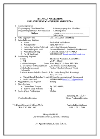 HALAMAN PENGESAHAN
USULAN PERENCANAAN USAHA MAHASISWA
1. Informasi program
Kegiatan yang Diusulkan dalam
Pengembangan Budaya Kewirausahaan
Kuliner
Jenis output yang akan dihasilkan
√.. Barang: Susu
.. Jasa………………………………
*)Beri tanda
2. Judul Kegiatan/Tema : Dus Milk (Durian Seed Milk)
3. Ketua Pelaksana Kegiatan
a. Nama : Addienda Kamilia Insani
b. Nim/Semester : 12.05.52.0189/IV
c. Universitas/Institut/Politeknik : Universitas Stikubank Semarang
d. Fakultas/Program studi : Fakultas Ekonomika dan Bisnis/S1-Akuntansi
e. Alamat Rumah/Telp : Jl. Bukit Kelapa Sawit VII/AD 29
f. No HP dan Email : 082133186687/ dienda.kamilia@gmail.com
4. Pembimbing Kegiatan
a.Nama : TH. Dwiati Wismarini, S.Kom,M.Cs
b. NIP : YS.2.95.03.002
c.Jabatan/Golongan : Penata Muda Tingkat 1,Asisten Ahli/III B
d. Universitas/Institut/Politeknik : Universitas Stikubank Semarang
e.Fakultas/Program studi : Fakultas Teknologi Informasi/ Teknik
Informatika
f. Alamat Kantor/Telp/Fax/E-mail: Jl. Tri Lomba Juang No.1 Semarang/-
(024) 8311668
g. Alamat Rumah/Telp/Fax/E-mail: Jl. Sinar Sawunggaling A5, Banyumanik
h. No HP dan Email : 085641118853/theres31372@gmail.com
5. Anggota Pelaksana Kegiatan : 4 orang
6. Biaya Kegiatan
a. Diknas Jawa Tengah : Rp 2.405.000,00
b. Sumber lain(Sebutkan) : Rp -
7. Jangka Waktu Pelaksanaan : 6 bulan
Semarang, 16 Mei 2014
Pembimbing Kegiatan Ketua Pelaksana Kegiatan
TH. Dwiati Wismarini, S.Kom, M.Cs. Addienda Kamilia Insani
NIY: YS.2.95.03.002 NIM:12.05.52.0189
Mengetahui PR III
Universitas Stikubank (Unisbank) Semarang
Dwi Agus Dwiartono, S.Kom. M.Kom.
 