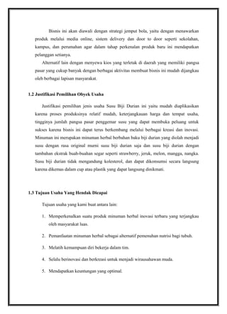 Bisnis ini akan diawali dengan strategi jemput bola, yaitu dengan menawarkan
produk melalui media online, sistem delivery dan door to door seperti sekolahan,
kampus, dan perumahan agar dalam tahap perkenalan produk baru ini mendapatkan
pelanggan setianya.
Alternatif lain dengan menyewa kios yang terletak di daerah yang memiliki pangsa
pasar yang cukup banyak dengan berbagai aktivitas membuat bisnis ini mudah dijangkau
oleh berbagai lapisan masyarakat.
1.2 Justifikasi Pemilihan Obyek Usaha
Justifikasi pemilihan jenis usaha Susu Biji Durian ini yaitu mudah diaplikasikan
karena proses produksinya relatif mudah, keterjangkauan harga dan tempat usaha,
tingginya jumlah pangsa pasar penggemar susu yang dapat membuka peluang untuk
sukses karena bisnis ini dapat terus berkembang melalui berbagai kreasi dan inovasi.
Minuman ini merupakan minuman herbal berbahan baku biji durian yang diolah menjadi
susu dengan rasa original murni susu biji durian saja dan susu biji durian dengan
tambahan ekstrak buah-buahan segar seperti strawberry, jeruk, melon, mangga, nangka.
Susu biji durian tidak mengandung kolesterol, dan dapat dikonsumsi secara langsung
karena dikemas dalam cup atau plastik yang dapat langsung dinikmati.
1.3 Tujuan Usaha Yang Hendak Dicapai
Tujuan usaha yang kami buat antara lain:
1. Memperkenalkan suatu produk minuman herbal inovasi terbaru yang terjangkau
oleh masyarakat luas.
2. Pemanfaatan minuman herbal sebagai alternatif pemenuhan nutrisi bagi tubuh.
3. Melatih kemampuan diri bekerja dalam tim.
4. Selalu berinovasi dan berkreasi untuk menjadi wirausahawan muda.
5. Mendapatkan keuntungan yang optimal.
 