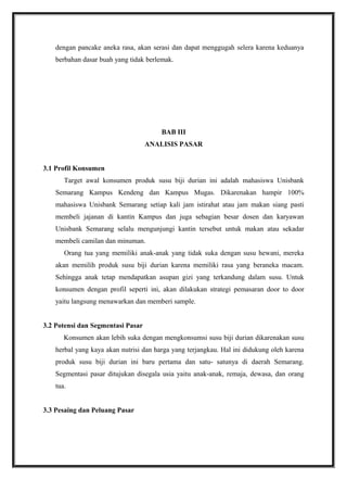 dengan pancake aneka rasa, akan serasi dan dapat menggugah selera karena keduanya
berbahan dasar buah yang tidak berlemak.
BAB III
ANALISIS PASAR
3.1 Profil Konsumen
Target awal konsumen produk susu biji durian ini adalah mahasiswa Unisbank
Semarang Kampus Kendeng dan Kampus Mugas. Dikarenakan hampir 100%
mahasiswa Unisbank Semarang setiap kali jam istirahat atau jam makan siang pasti
membeli jajanan di kantin Kampus dan juga sebagian besar dosen dan karyawan
Unisbank Semarang selalu mengunjungi kantin tersebut untuk makan atau sekadar
membeli camilan dan minuman.
Orang tua yang memiliki anak-anak yang tidak suka dengan susu hewani, mereka
akan memilih produk susu biji durian karena memiliki rasa yang beraneka macam.
Sehingga anak tetap mendapatkan asupan gizi yang terkandung dalam susu. Untuk
konsumen dengan profil seperti ini, akan dilakukan strategi pemasaran door to door
yaitu langsung menawarkan dan memberi sample.
3.2 Potensi dan Segmentasi Pasar
Konsumen akan lebih suka dengan mengkonsumsi susu biji durian dikarenakan susu
herbal yang kaya akan nutrisi dan harga yang terjangkau. Hal ini didukung oleh karena
produk susu biji durian ini baru pertama dan satu- satunya di daerah Semarang.
Segmentasi pasar ditujukan disegala usia yaitu anak-anak, remaja, dewasa, dan orang
tua.
3.3 Pesaing dan Peluang Pasar
 