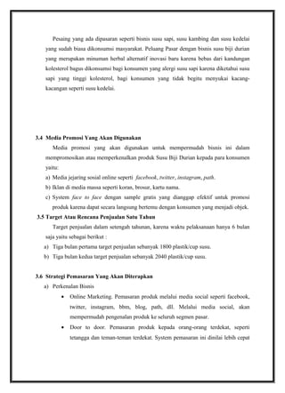 Pesaing yang ada dipasaran seperti bisnis susu sapi, susu kambing dan susu kedelai
yang sudah biasa dikonsumsi masyarakat. Peluang Pasar dengan bisnis susu biji durian
yang merupakan minuman herbal alternatif inovasi baru karena bebas dari kandungan
kolesterol bagus dikonsumsi bagi konsumen yang alergi susu sapi karena diketahui susu
sapi yang tinggi kolesterol, bagi konsumen yang tidak begitu menyukai kacang-
kacangan seperti susu kedelai.
3.4 Media Promosi Yang Akan Digunakan
Media promosi yang akan digunakan untuk mempermudah bisnis ini dalam
mempromosikan atau memperkenalkan produk Susu Biji Durian kepada para konsumen
yaitu:
a) Media jejaring sosial online seperti facebook, twitter, instagram, path.
b) Iklan di media massa seperti koran, brosur, kartu nama.
c) System face to face dengan sample gratis yang dianggap efektif untuk promosi
produk karena dapat secara langsung bertemu dengan konsumen yang menjadi objek.
3.5 Target Atau Rencana Penjualan Satu Tahun
Target penjualan dalam setengah tahunan, karena waktu pelaksanaan hanya 6 bulan
saja yaitu sebagai berikut :
a) Tiga bulan pertama target penjualan sebanyak 1800 plastik/cup susu.
b) Tiga bulan kedua target penjualan sebanyak 2040 plastik/cup susu.
3.6 Strategi Pemasaran Yang Akan Diterapkan
a) Perkenalan Bisnis
• Online Marketing. Pemasaran produk melalui media social seperti facebook,
twitter, instagram, bbm, blog, path, dll. Melalui media social, akan
mempermudah pengenalan produk ke seluruh segmen pasar.
• Door to door. Pemasaran produk kepada orang-orang terdekat, seperti
tetangga dan teman-teman terdekat. System pemasaran ini dinilai lebih cepat
 
