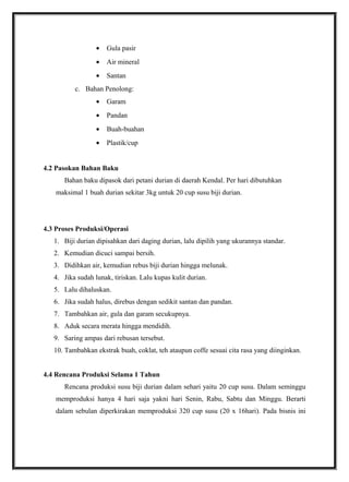• Gula pasir
• Air mineral
• Santan
c. Bahan Penolong:
• Garam
• Pandan
• Buah-buahan
• Plastik/cup
4.2 Pasokan Bahan Baku
Bahan baku dipasok dari petani durian di daerah Kendal. Per hari dibutuhkan
maksimal 1 buah durian sekitar 3kg untuk 20 cup susu biji durian.
4.3 Proses Produksi/Operasi
1. Biji durian dipisahkan dari daging durian, lalu dipilih yang ukurannya standar.
2. Kemudian dicuci sampai bersih.
3. Didihkan air, kemudian rebus biji durian hingga melunak.
4. Jika sudah lunak, tiriskan. Lalu kupas kulit durian.
5. Lalu dihaluskan.
6. Jika sudah halus, direbus dengan sedikit santan dan pandan.
7. Tambahkan air, gula dan garam secukupnya.
8. Aduk secara merata hingga mendidih.
9. Saring ampas dari rebusan tersebut.
10. Tambahkan ekstrak buah, coklat, teh ataupun coffe sesuai cita rasa yang diinginkan.
4.4 Rencana Produksi Selama 1 Tahun
Rencana produksi susu biji durian dalam sehari yaitu 20 cup susu. Dalam seminggu
memproduksi hanya 4 hari saja yakni hari Senin, Rabu, Sabtu dan Minggu. Berarti
dalam sebulan diperkirakan memproduksi 320 cup susu (20 x 16hari). Pada bisnis ini
 