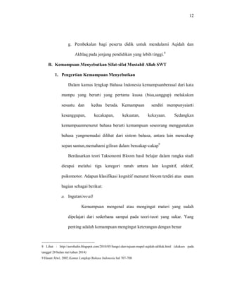12 
g. Pembekalan bagi peserta didik untuk mendalami Aqidah dan Akhlaq pada jenjang pendidikan yang lebih tinggi.8 
B. Kemampuan Menyebutkan Sifat-sifat Mustahil Allah SWT 
1. Pengertian Kemampuan Menyebutkan 
Dalam kamus lengkap Bahasa Indonesia kemampuanberasal dari kata mampu yang berarti yang pertama kuasa (bisa,sanggup) melakukan sesuatu dan kedua berada. Kemampuan sendiri mempunyaiarti kesanggupan, kecakapan, kekuatan, kekayaan. Sedangkan kemampuanmenurut bahasa berarti kemampuan seseorang menggunakan bahasa yangmemadai dilihat dari sistem bahasa, antara lain mencakup sopan santun,memahami giliran dalam bercakap-cakap9 Berdasarkan teori Taksonomi Bloom hasil belajar dalam rangka studi dicapai melalui tiga kategori ranah antara lain kognitif, afektif, psikomotor. Adapun klasifikasi kognitif menurut bloom terdiri atas enam bagian sebagai berikut: 
a. Ingatan/recall 
Kemampuan mengenal atau mengingat materi yang sudah dipelajari dari sederhana sampai pada teori-teori yang sukar. Yang penting adalah kemampuan mengingat keterangan dengan benar 
8 Lihat : http://asrofudin.blogspot.com/2010/05/fungsi-dan-tujuan-mapel-aqidah-akhlak.html (diakses pada tanggal 28 bulan mei tahun 2014) 9 Hasan Alwi, 2002.Kamus Lengkap Bahasa Indonesia hal 707-708  