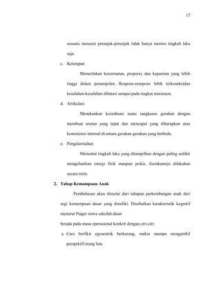 17 
sesuatu menurut petunjuk-petunjuk tidak hanya meniru tingkah laku saja. 
c. Ketetapan 
Memerlukan kecermatan, proporsi, dan kepastian yang lebih tinggi dalam penampilan. Respons-renspons lebih terkoneksidan kesalahan-kesalahan dibatasi sampai pada tingkat minimum. 
d. Artikulasi. 
Menekankan koordinasi suatu rangkaian gerakan dengan membuat urutan yang tepat dan mencapai yang diharapkan atau konsistensi internal di antara gerakan-gerakan yang berbeda. 
e. Pengalamiahan 
Menuntut tingkah laku yang ditampilkan dengan paling sedikit mengeluarkan energi fisik maupun psikis. Gerakannya dilakukan secara rutin. 
2. Tahap Kemampuan Anak 
Pembahasan akan dimulai dari tahapan perkembangan anak dari segi kemampuan dasar yang dimiliki. Disebutkan karakteristik kognitif menurut Piaget siswa sekolah dasar 
berada pada masa operasional konkrit dengan ciri-ciri: 
a. Cara berfikir egosentrik berkurang, makin mampu mengambil perspektif orang lain.  