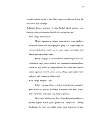 19 
menjadi manusia seutuhnya yang akan mampu membangun dirinya dan masyarakat lingkungannya. 
Berkenaan dengan ungkapan di atas, berikut adalah peranan yang dianggap paling dominan dan diklasifikasikan sebagai berikut: 
1. Guru sebagai demonstrator 
Melalui peranannya sebagai demonstrator, guru hendknya menguasai bahan atau materi pelajaran yang akan diajarkannya dan mengembangkannya, karena hal ini akan sangat menentukan hasil belajar yang dicapai oleh siswa. 
Sebagai pengajar ia harus membantu perkembangan anak didik untuk dapat menerima, memahami, serta menguasai ilmu pengetahuan. Untuk itu guru hendaknya menyampaikan fakta-fakta atau cara-cara secara tepat dan menarik kepada siswa, sehingga penyerapan materi pelajaran oleh siswa dapat lebih optimal. 
2. Guru sebagai pengelola kelas 
Dalam perannya sebagai pengelola kelas (learning managers). Guru hendaknya mampu melakukan penanganan pada kelas, karena kelas merupakan lingkungan yang perlu diorganisasi. 
Lingkungan ini diatur dan diawasi agar kegiatan pembelajaran terarah kepada tujuan-tujuan pendidikan. Pengawasan terhadap lingkungan itu turut menentukan sejauh mana lingkungan tersebut  