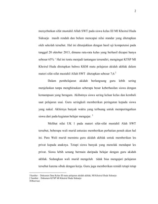 2 
menyebutkan sifat mustahil Allah SWT pada siswa kelas III MI Khoirul Huda Sidoarjo masih rendah dan belum mencapai nilai standar yang ditetapkan oleh sekolah tersebut. Hal ini ditunjukkan dengan hasil uji kompetensi pada tanggal 20 oktober 2013, dimana rata-rata kelas yang berhasil dicapai hanya sebesar 65% 1. Hal ini tentu menjadi tantangan tersendiri, mengingat KTSP MI Khoirul Huda ditetapkan bahwa KKM mata pelajaran akidah akhlak dalam materi sifat-sifat mustahil Allah SWT ditetapkan sebesar 7,6.2 
Dalam pembelajaran akidah berlangsung guru lebih sering menjelaskan tanpa menghiraukan seberapa besar keberhasilan siswa dengan kemampuan yang beragam. Akibatnya siswa sering keluar kelas dan kembali saat pelajaran usai. Guru seringkali memberikan peringatan kepada siswa yang nakal. Akhirnya banyak waktu yang terbuang untuk memperingatkan siswa dari pada kegiatan belajar mengajar. 3 
Melihat nilai UK 1 pada materi sifat-sifat mustahil Alah SWT tersebut, beberapa wali murid antusias memberikan perhatian penuh akan hal ini. Para Wali murid meminta guru akidah akhlak untuk memberikan les privat kepada anaknya. Tetapi siswa banyak yang menolak mendapat les privat. Siswa lebih senang bermain daripada belajar dengan guru akidah akhlak. Sedangkan wali murid mengeluh tidak bisa mengajari pelajaran tersebut karena sibuk dengan kerja. Guru juga memberikan remidi tetapi tetap 
1Sumber : Dokumen Data Kelas III mata pelajaran akidah akhlak, MI Khoirul Huda Sidoarjo 2 Sumber : Dokumen KTSP MI Khoirul Huda Sidoarjo 3Observasi  