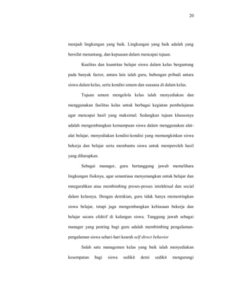 20 
menjadi lingkungan yang baik. Lingkungan yang baik adalah yang bersifat menantang, dan kepuasan dalam mencapai tujuan. 
Kualitas dan kuantitas belajar siswa dalam kelas bergantung pada banyak factor, antara lain ialah guru, hubungan pribadi antara siswa dalam kelas, serta kondisi umum dan suasana di dalam kelas. 
Tujuan umum mengelola kelas ialah menyediakan dan menggunakan fasilitas kelas untuk berbagai kegiatan pembelajaran agar mencapai hasil yang maksimal. Sedangkan tujuan khususnya adalah mengembangkan kemampuan siswa dalam menggunakan alat- alat belajar, menyediakan kondisi-kondisi yang memungkinkan siswa bekerja dan belajar serta membantu siswa untuk memperoleh hasil yang diharapkan. 
Sebagai manager, guru bertanggung jawab memelihara lingkungan fisiknya, agar senantiasa menyenangkan untuk belajar dan mnegarahkan atau membimbing proses-proses intelektual dan social dalam kelasnya. Dengan demikian, guru tidak hanya mementingkan siswa belajar, tetapi juga mengembangkan kebiasaan bekerja dan belajar secara efektif di kalangan siswa. Tanggung jawab sebagai manager yang penting bagi guru adalah membimbing pengalaman- pengalaman siswa sehari-hari kearah self direct behavior 
Salah satu managemen kelas yang baik ialah menyediakan kesempatan bagi siswa sedikit demi sedikit mengurangi  
