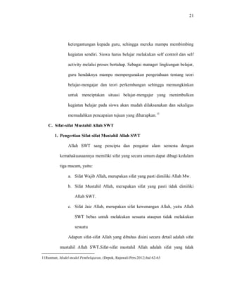 21 
ketergantungan kepada guru, sehingga mereka mampu membimbing kegiatan sendiri. Siswa harus belajar melakukan self control dan self activity melalui proses bertahap. Sebagai manager lingkungan belajar, guru hendaknya mampu mempergunakan pengetahuan tentang teori belajar-mengajar dan teori perkembangan sehingga memungkinkan untuk menciptakan situasi belajar-mengajar yang menimbulkan kegiatan belajar pada siswa akan mudah dilaksanakan dan sekaligus memudahkan pencapaian tujuan yang diharapkan.11 
C. Sifat-sifat Mustahil Allah SWT 
1. Pengertian Sifat-sifat Mustahil Allah SWT 
Allah SWT sang pencipta dan pengatur alam semesta dengan kemahakuasaannya memiliki sifat yang secara umum dapat dibagi kedalam tiga macam, yaitu: 
a. Sifat Wajib Allah, merupakan sifat yang pasti dimiliki Allah Mw. 
b. Sifat Mustahil Allah, merupakan sifat yang pasti tidak dimiliki Allah SWT. 
c. Sifat Jaiz Allah, merupakan sifat kewenangan Allah, yaitu Allah SWT bebas untuk melakukan sesuatu ataupun tidak melakukan sesuatu 
Adapun sifat-sifat Allah yang dibahas disini secara detail adalah sifat mustahil Allah SWT.Sifat-sifat mustahil Allah adalah sifat yang tidak 
11Rusman, Model-model Pembelajaran, (Depok, Rajawali Pers:2012) hal 62-63  