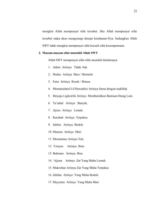 22 
mungkin Allah mempunyai sifat tersebut. Jika Allah mempunyai sifat tersebut maka akan mengurangi derajat ketuhanan-Nya. Sedangkan Allah SWT tidak mungkin mempunyai sifat kecuali sifat kesempurnaan. 
2. Macam-macam sifat mustahil Allah SWT 
Allah SWT mempunyai sifat-sifat mustahil diantaranya 
1. Adam Artinya Tidak Ada 
2. Hudus Artinya Baru / Bermula 
3. Fana Artinya Rusak / Binasa 
4. Mumatsalatul Lil Hawaditsi Artinya Sama dengan makhluk 
5. Ihtiyaju Lighoirihi Artinya Membutuhkan Bantuan Orang Lain. 
6. Ta‟adud Artinya Banyak. 
7. Ajzun Artinya Lemah. 
8. Karahah Artinya Terpaksa 
9. Jahlun Artinya Bodoh. 
10. Mautun Artinya Mati. 
11. Shomamun Artinya Tuli. 
12. „Umyun Artinya Buta 
13. Bukmun Artinya Bisu 
14. „Ajizan Artinya Zat Yang Maha Lemah. 
15. Mukrohan Artinya Zat Yang Maha Terpaksa 
16. Jahilan Artinya Yang Maha Bodoh. 
17. Mayyitan Artinya Yang Maha Mati.  