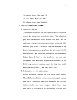 23 
18. Asammu Artinya Yang Maha Tuli 
19. A‟ma Artinya Yang Maha Buta 
20. Abkamu Artinya Yang Maha Bisu 
3. Dalil Sifat-sifat Mustahil Allah SWT 
1. Adamartinya tidak ada 
Adam merupakan kebalikan dari sifat wajib wujud (ada). Adanya alam semesta dan semua isinya membuktikan adanya Allah sebagai zat yang maha Pencipta segala sesuatu. Mustahil kalau Allah Tidak ada, maka siapa yang menciptakan dan mengatur alam semesta ini? Allah berfirman, yang artinya: “Dan Dialah yang telah menciptakan bagi kamu sekalian, pendengaran, penglihatan dan hati. Amat sedikitlah kamu bersyukur. Dan Dialah yang menciptakan serta mengembang biakkan kamu di bumi ini dan kepada-Nya lah kamu akan dihimpunkan. Dan Dialah yang menghidupkan dan mematikan, dan Dialah yang (mengatur) pertukaran malam dan siang. Maka apakah kamu tidak memahaminya?” (Q.S. al-Mu'minun 78-80) 
2. Hudutz artinya baru atau ada permulaan. 
Hudutz merupakan kebalikan dari sifat wajib qidam (dahulu). Mustahil Allah bersifat baru, karena sesuatuyang baru pasti ada yang menciptakan. Padahal Allah SWT adalah Sang Khalik pencipta semua makhluk-makhluk-Nya, tidak mungkin terjadi bahwa yang menciptakan itu akan didahului oleh apa-apa yang diciptakan Allah  