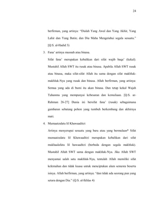 24 
berfirman, yang artinya: “Dialah Yang Awal dan Yang Akhir, Yang Lahir dan Yang Batin; dan Dia Maha Mengetahui segala sesuatu.” [Q.S. al-Hadid 3) 
3. Fana‟ artinya musnah atau binasa. 
Sifat fana‟ merupakan kebalikan dari sifat wajib baqa‟ (kekal). Mustahil Allah SWT itu rusak atau binasa. Apabila Allah SWT rusak atau binasa, maka sifat-sifat Allah itu sama dengan sifat makhluk- makhluk-Nya yang rusak dan binasa. Allah berfirman, yang artinya: Semua yang ada di bumi itu akan binasa. Dan tetap kekal Wajah Tuhanmu yang mempunyai kebesaran dan kemuliaan. [Q.S. ar- Rahman 26-27] Dunia ini bersifat fana‟ (rusak) sebagaimana gambaran sebatang pohon yang tumbuh berkembang dan akhirnya mati. 
4. Mumaatzalatu lil Khawaaditzi 
Artinya menyerupai sesuatu yang baru atau yang bermulaan* Sifat mumaatzalatu lil Khawaaditzi merupakan kebalikan dari sifat mukhaalafatu lil hawaaditzi (berbeda dengan segala makhluk). Mustahil Allah SWT sama dengan makhluk-Nya. Jika Allah SWT menyamai salah satu makhluk-Nya, tentulah Allah memiliki sifat kelemahan dan tidak kuasa untuk menciptakan alam semesta beserta isinya. Allah berfirman, yang artinya: “dan tidak ada seorang pun yang setara dengan Dia.” (Q.S. al-Ikhlas 4)  