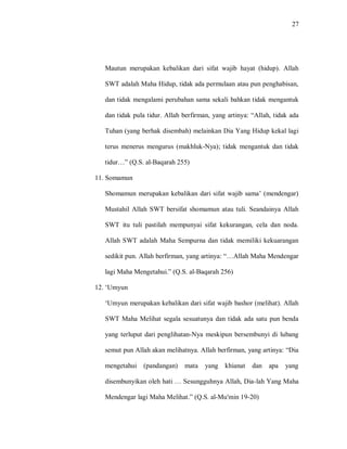 27 
Mautun merupakan kebalikan dari sifat wajib hayat (hidup). Allah SWT adalah Maha Hidup, tidak ada permulaan atau pun penghabisan, dan tidak mengalami perubahan sama sekali bahkan tidak mengantuk dan tidak pula tidur. Allah berfirman, yang artinya: “Allah, tidak ada Tuhan (yang berhak disembah) melainkan Dia Yang Hidup kekal lagi terus menerus mengurus (makhluk-Nya); tidak mengantuk dan tidak tidur…” (Q.S. al-Baqarah 255) 
11. Somamun 
Shomamun merupakan kebalikan dari sifat wajib sama‟ (mendengar) Mustahil Allah SWT bersifat shomamun atau tuli. Seandainya Allah SWT itu tuli pastilah mempunyai sifat kekurangan, cela dan noda. Allah SWT adalah Maha Sempurna dan tidak memiliki kekuarangan sedikit pun. Allah berfirman, yang artinya: “…Allah Maha Mendengar lagi Maha Mengetahui.” (Q.S. al-Baqarah 256) 
12. „Umyun 
„Umyun merupakan kebalikan dari sifat wajib bashor (melihat). Allah SWT Maha Melihat segala sesuatunya dan tidak ada satu pun benda yang terluput dari penglihatan-Nya meskipun bersembunyi di lubang semut pun Allah akan melihatnya. Allah berfirman, yang artinya: “Dia mengetahui (pandangan) mata yang khianat dan apa yang disembunyikan oleh hati … Sesungguhnya Allah, Dia-lah Yang Maha Mendengar lagi Maha Melihat.” (Q.S. al-Mu'min 19-20)  