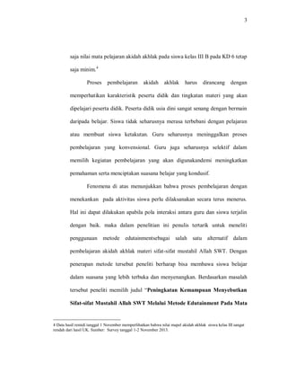 3 
saja nilai mata pelajaran akidah akhlak pada siswa kelas III B pada KD 6 tetap saja minim.4 Proses pembelajaran akidah akhlak harus dirancang dengan memperhatikan karakteristik peserta didik dan tingkatan materi yang akan dipelajari peserta didik. Peserta didik usia dini sangat senang dengan bermain daripada belajar. Siswa tidak seharusnya merasa terbebani dengan pelajaran atau membuat siswa ketakutan. Guru seharusnya meninggalkan proses pembelajaran yang konvensional. Guru juga seharusnya selektif dalam memilih kegiatan pembelajaran yang akan digunakandemi meningkatkan pemahaman serta menciptakan suasana belajar yang kondusif. 
Fenomena di atas menunjukkan bahwa proses pembelajaran dengan menekankan pada aktivitas siswa perlu dilaksanakan secara terus menerus. Hal ini dapat dilakukan apabila pola interaksi antara guru dan siswa terjalin dengan baik. maka dalam penelitian ini penulis tertarik untuk meneliti penggunaan metode edutainmentsebagai salah satu alternatif dalam pembelajaran akidah akhlak materi sifat-sifat mustahil Allah SWT. Dengan penerapan metode tersebut peneliti berharap bisa membawa siswa belajar dalam suasana yang lebih terbuka dan menyenangkan. Berdasarkan masalah tersebut peneliti memilih judul “Peningkatan Kemampuan Menyebutkan Sifat-sifat Mustahil Allah SWT Melalui Metode Edutainment Pada Mata 
4 Data hasil remidi tanggal 1 November memperlihatkan bahwa nilai mapel akidah akhlak siswa kelas III sangat rendah dari hasil UK. Sumber: Survey tanggal 1-2 November 2013.  