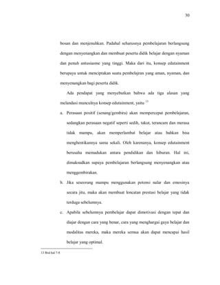 30 
bosan dan menjenuhkan. Padahal seharusnya pembelajaran berlangsung dengan menyenangkan dan membuat peserta didik belajar dengan nyaman dan penuh antusiasme yang tinggi. Maka dari itu, konsep edutainment berupaya untuk menciptakan suatu pembelajran yang aman, nyaman, dan menyenangkan bagi peserta didik. 
Ada pendapat yang menyebutkan bahwa ada tiga alasan yang melandasi munculnya konsep edutainment, yaitu 13 
a. Perasaan positif (senang/gembira) akan mempercepat pembelajaran, sedangkan perasaan negatif seperti sedih, takut, terancam dan merasa tidak mampu, akan memperlambat belajar atau bahkan bisa menghentikannya sama sekali. Oleh karenanya, konsep edutainment berusaha memadukan antara pendidikan dan hiburan. Hal ini, dimaksudkan supaya pembelajaran berlangsung menyenangkan atau menggembirakan. 
b. Jika seseorang mampu menggunakan potensi nalar dan emosinya secara jitu, maka akan membuat loncatan prestasi belajar yang tidak terduga sebelumnya. 
c. Apabila sebelumnya pembelajar dapat dimotivasi dengan tepat dan diajar dengan cara yang benar, cara yang menghargai gaya belajar dan modalitas mereka, maka mereka semua akan dapat mencapai hasil belajar yang optimal. 
13 Ibid hal 7-8  