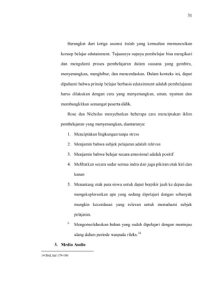 31 
Berangkat dari ketiga asumsi itulah yang kemudian memunculkan konsep belajar edutainment. Tujuannya supaya pembelajar bisa mengikuti dan mengalami proses pembelajaran dalam suasana yang gembira, menyenangkan, menghibur, dan mencerdaskan. Dalam konteks ini, dapat dipahami bahwa prinsip belajar berbasis edutainment adalah pembelajaran harus dilakukan dengan cara yang menyenangkan, aman, nyaman dan membangkitkan semangat peserta didik. Rose dan Nicholas menyebutkan beberapa cara menciptakan iklim pembelajaran yang menyenangkan, diantaranya: 
1. Menciptakan lingkungan tanpa stress 
2. Menjamin bahwa subjek pelajaran adalah relevan 
3. Menjamin bahwa belajar secara emosional adalah positif 
4. Melibatkan secara sadar semua indra dan juga pikiran otak kiri dan kanan 
5. Menantang otak para siswa untuk dapat berpikir jauh ke depan dan mengeksplorasikan apa yang sedang dipelajari dengan sebanyak mungkin kecerdasan yang relevan untuk memahami subjek pelajaran. 
6. Mengonsolidasikan bahan yang sudah dipelajari dengan meninjau ulang dalam periode waspada rileks.14 
3. Media Audio 
14 Ibid, hal 179-180  