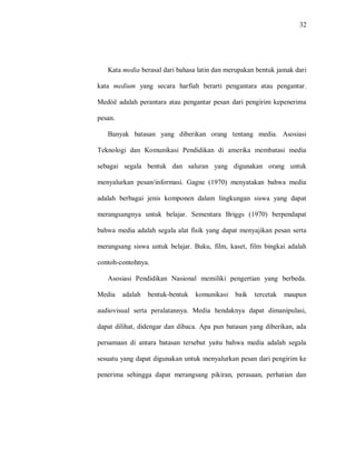 32 
Kata media berasal dari bahasa latin dan merupakan bentuk jamak dari kata medium yang secara harfiah berarti pengantara atau pengantar. Medòë adalah perantara atau pengantar pesan dari pengirim kepenerima pesan. Banyak batasan yang diberikan orang tentang media. Asosiasi Teknologi dan Komunikasi Pendidikan di amerika membatasi media sebagai segala bentuk dan saluran yang digunakan orang untuk menyalurkan pesan/informasi. Gagne (1970) menyatakan bahwa media adalah berbagai jenis komponen dalam lingkungan siswa yang dapat merangsangnya untuk belajar. Sementara Briggs (1970) berpendapat bahwa media adalah segala alat fisik yang dapat menyajikan pesan serta merangsang siswa untuk belajar. Buku, film, kaset, film bingkai adalah contoh-contohnya. 
Asosiasi Pendidikan Nasional memiliki pengertian yang berbeda. Media adalah bentuk-bentuk komunikasi baik tercetak maupun audiovisual serta peralatannya. Media hendaknya dapat dimanipulasi, dapat dilihat, didengar dan dibaca. Apa pun batasan yang diberikan, ada persamaan di antara batasan tersebut yaitu bahwa media adalah segala sesuatu yang dapat digunakan untuk menyalurkan pesan dari pengirim ke penerima sehingga dapat merangsang pikiran, perasaan, perhatian dan  