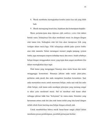 35 
8. Musik membantu meningkatkan kondisi emosi kea rah yang lebih baik 
9. Musik merangsang kreativitas, kepekaan dan kemampuan berpikir. 
Music pertama-tama akan diproses oleh auditory cortex kita dalam bentuk suara. Selanjutnya kita akan menikmati music itu dengan dengan otak kanan kita. Sedangkan otak kiri kita akan memproses lirik yang terdapat dalam music/lagu. Efek selanjutnya adalah pada system limbic atau otak mamalia. Selain menangani memori jangka panjang, system limbic juga menangani respons terhadap music dan emosi. Itulah sebabnya belajar dengan menggunakan music yang tepat akan sangat membantu kita dalam meningkatkan daya ingat. 
Otak kanan yang menganggur biasanya akan mulai bosan dan mulai mengganggu konsentrasi. Biasanya pikiran anda mulai jalan-jalan, perhatian anda pecah dan anda mengalami kesulitan konsentrasi. Saat anda memainkan music untuk menemani belajar, maka saat otak kiri anda sibuk belajar, otak kanan anda mendapat pekerjaan yang memang sangat ia sukai yaitu menikmati music. Hal ini membuat otak kanan sibuk sehingga pikiran tidak bias “keluyuran” ke mana-mana. Stimulasi yang bersamaan antara otak kiri dan otak kanan inilah yang kita kenal dengan istilah whole-brain learning atau belajar dengan seluruh otak. 
Untuk membuktikan bahwa musik benar-benar sangat efektif dalam membantu proses pembelajaran, jawablah pertanyaan berikut:  