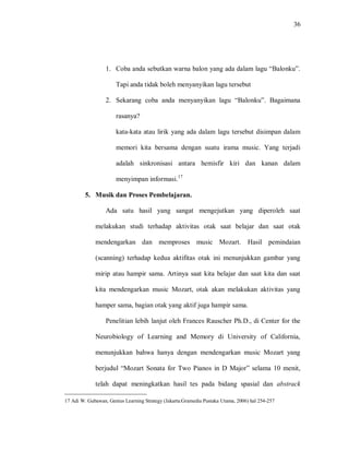 36 
1. Coba anda sebutkan warna balon yang ada dalam lagu “Balonku”. Tapi anda tidak boleh menyanyikan lagu tersebut 
2. Sekarang coba anda menyanyikan lagu “Balonku”. Bagaimana rasanya? 
kata-kata atau lirik yang ada dalam lagu tersebut disimpan dalam memori kita bersama dengan suatu irama music. Yang terjadi adalah sinkronisasi antara hemisfir kiri dan kanan dalam menyimpan informasi.17 
5. Musik dan Proses Pembelajaran. 
Ada satu hasil yang sangat mengejutkan yang diperoleh saat melakukan studi terhadap aktivitas otak saat belajar dan saat otak mendengarkan dan memproses music Mozart. Hasil pemindaian (scanning) terhadap kedua aktifitas otak ini menunjukkan gambar yang mirip atau hampir sama. Artinya saat kita belajar dan saat kita dan saat kita mendengarkan music Mozart, otak akan melakukan aktivitas yang hamper sama, bagian otak yang aktif juga hampir sama. 
Penelitian lebih lanjut oleh Frances Rauscher Ph.D., di Center for the Neurobiology of Learning and Memory di University of California, menunjukkan bahwa hanya dengan mendengarkan music Mozart yang berjudul “Mozart Sonata for Two Pianos in D Major” selama 10 menit, telah dapat meningkatkan hasil tes pada bidang spasial dan abstrack 
17 Adi W. Gubawan, Genius Learning Strategy (Jakarta:Gramedia Pustaka Utama, 2006) hal 254-257  