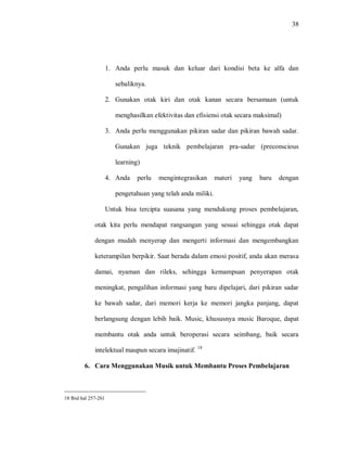 38 
1. Anda perlu masuk dan keluar dari kondisi beta ke alfa dan sebaliknya. 
2. Gunakan otak kiri dan otak kanan secara bersamaan (untuk menghasilkan efektivitas dan efisiensi otak secara maksimal) 
3. Anda perlu menggunakan pikiran sadar dan pikiran bawah sadar. Gunakan juga teknik pembelajaran pra-sadar (preconscious learning) 
4. Anda perlu mengintegrasikan materi yang baru dengan pengetahuan yang telah anda miliki. 
Untuk bisa tercipta suasana yang mendukung proses pembelajaran, otak kita perlu mendapat rangsangan yang sesuai sehingga otak dapat dengan mudah menyerap dan mengerti informasi dan mengembangkan keterampilan berpikir. Saat berada dalam emosi positif, anda akan merasa damai, nyaman dan rileks, sehingga kemampuan penyerapan otak meningkat, pengalihan informasi yang baru dipelajari, dari pikiran sadar ke bawah sadar, dari memori kerja ke memori jangka panjang, dapat berlangsung dengan lebih baik. Music, khususnya music Baroque, dapat membantu otak anda untuk beroperasi secara seimbang, baik secara intelektual maupun secara imajinatif. 18 
6. Cara Menggunakan Musik untuk Membantu Proses Pembelajaran 
18 Ibid hal 257-261  