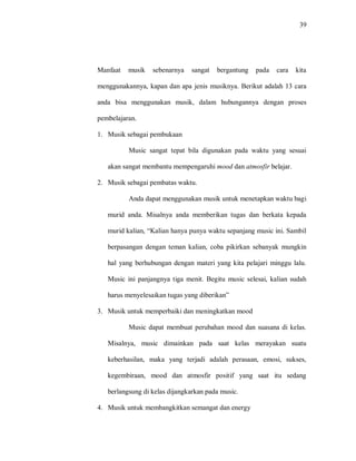 39 
Manfaat musik sebenarnya sangat bergantung pada cara kita menggunakannya, kapan dan apa jenis musiknya. Berikut adalah 13 cara anda bisa menggunakan musik, dalam hubungannya dengan proses pembelajaran. 
1. Musik sebagai pembukaan 
Music sangat tepat bila digunakan pada waktu yang sesuai akan sangat membantu mempengaruhi mood dan atmosfir belajar. 
2. Musik sebagai pembatas waktu. 
Anda dapat menggunakan musik untuk menetapkan waktu bagi murid anda. Misalnya anda memberikan tugas dan berkata kepada murid kalian, “Kalian hanya punya waktu sepanjang music ini. Sambil berpasangan dengan teman kalian, coba pikirkan sebanyak mungkin hal yang berhubungan dengan materi yang kita pelajari minggu lalu. Music ini panjangnya tiga menit. Begitu music selesai, kalian sudah harus menyelesaikan tugas yang diberikan” 
3. Musik untuk memperbaiki dan meningkatkan mood 
Music dapat membuat perubahan mood dan suasana di kelas. Misalnya, music dimainkan pada saat kelas merayakan suatu keberhasilan, maka yang terjadi adalah perasaan, emosi, sukses, kegembiraan, mood dan atmosfir positif yang saat itu sedang berlangsung di kelas dijangkarkan pada music. 
4. Musik untuk membangkitkan semangat dan energy  