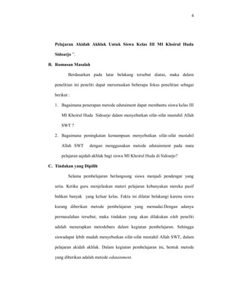 4 
Pelajaran Akidah Akhlak Untuk Siswa Kelas III MI Khoirul Huda Sidoarjo ”. 
B. Rumusan Masalah 
Berdasarkan pada latar belakang tersebut diatas, maka dalam penelitian ini peneliti dapat merumuskan beberapa fokus penelitian sebagai berikut : 
1. Bagaimana penerapan metode edutaiment dapat membantu siswa kelas III MI Khoirul Huda Sidoarjo dalam menyebutkan sifat-sifat mustahil Allah SWT ? 
2. Bagaimana peningkatan kemampuan menyebutkan sifat-sifat mustahil Allah SWT dengan menggunakan metode edutainment pada mata pelajaran aqidah akhlak bagi siswa MI Khoirul Huda di Sidoarjo? 
C. Tindakan yang Dipilih 
Selama pembelajaran berlangsung siswa menjadi pendengar yang setia. Ketika guru menjelaskan materi pelajaran kebanyakan mereka pasif bahkan banyak yang keluar kelas. Fakta ini dilatar belakangi karena siswa kurang diberikan metode pembelajaran yang memadai.Dengan adanya permasalahan tersebut, maka tindakan yang akan dilakukan oleh peneliti adalah menerapkan metodebaru dalam kegiatan pembelajaran. Sehingga siswadapat lebih mudah menyebutkan sifat-sifat mustahil Allah SWT, dalam pelajaran akidah akhlak. Dalam kegiatan pembelajaran ini, bentuk metode yang diberikan adalah metode edutainment.  