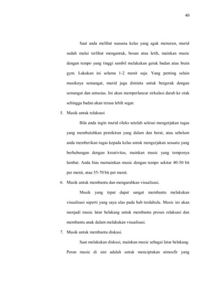 40 
Saat anda melihat suasana kelas yang agak menurun, murid sudah mulai terlihat mengantuk, bosan atau letih, mainkan music dengan tempo yang tinggi sambil melakukan gerak badan atau brain gym. Lakukan ini selama 1-2 menit saja. Yang penting selain musiknya semangat, murid juga diminta untuk bergerak dengan semangat dan antusias. Ini akan memperlancar sirkulasi darah ke otak sehingga badan akan terasa lebih segar. 
5. Musik untuk relaksasi 
Bila anda ingin murid rileks setelah selesai mengerjakan tugas yang membutuhkan pemikiran yang dalam dan berat, atau sebelum anda memberikan tugas kepada kelas untuk mengerjakan sesuatu yang berhubungan dengan kreativitas, mainkan music yang temponya lambat. Anda bias memainkan music dengan tempo sekitar 40-50 bit per menit, atau 55-70 bit per menit. 
6. Musik untuk membantu dan mengarahkan visualisasi. 
Musik yang tepat dapat sangat membantu melakukan visualisasi seperti yang saya ulas pada bab terdahulu. Music ini akan menjadi music latar belakang untuk membantu proses relaksasi dan membantu anak dalam melakukan visualisasi. 
7. Musik untuk membantu diskusi. 
Saat melakukan diskusi, mainkan music sebagai latar belakang. Peran music di sini adalah untuk menciptakan atmosfir yang  